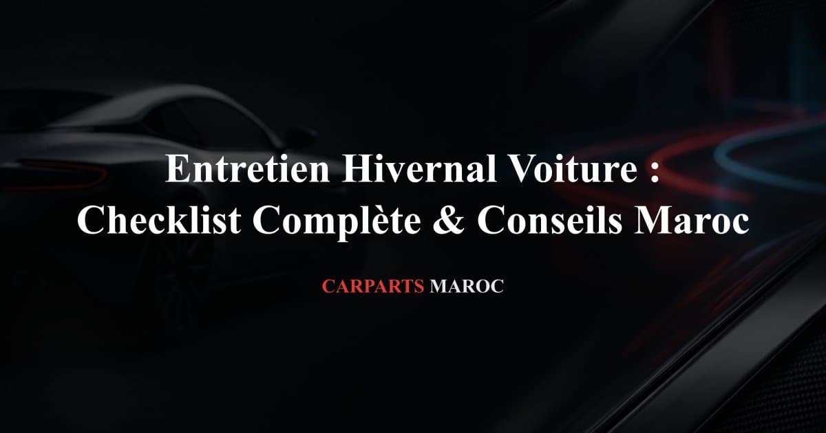 Entretien Hivernal Voiture : Checklist Complète & Conseils Maroc
