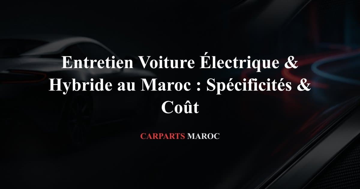 Entretien Voiture Électrique & Hybride au Maroc : Spécificités & Coût