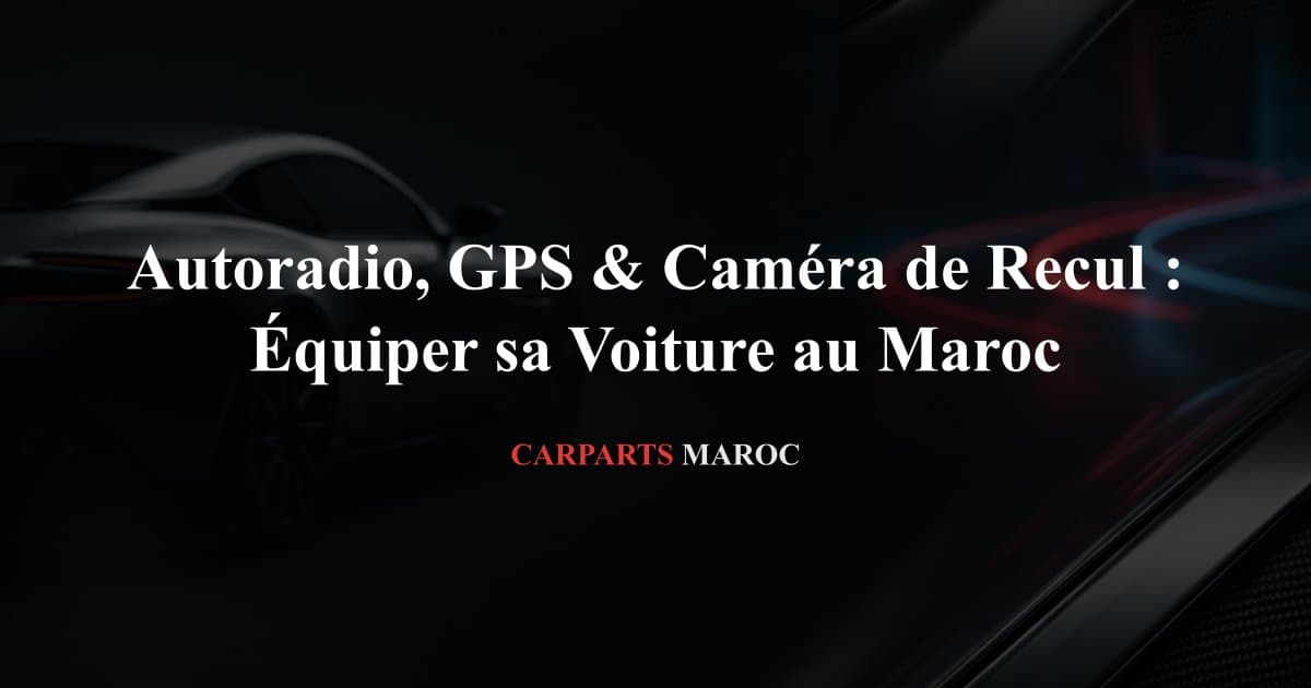 Autoradio, GPS & Caméra de Recul : Équiper sa Voiture au Maroc